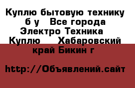 Куплю бытовую технику б/у - Все города Электро-Техника » Куплю   . Хабаровский край,Бикин г.